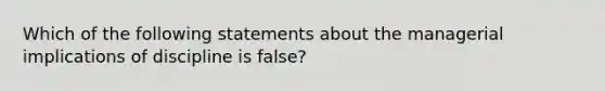 Which of the following statements about the managerial implications of discipline is false?