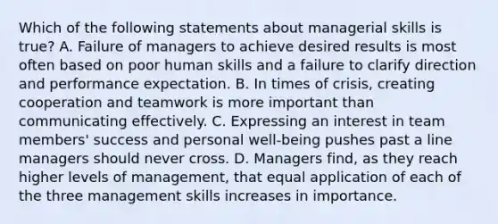 Which of the following statements about managerial skills is true? A. Failure of managers to achieve desired results is most often based on poor human skills and a failure to clarify direction and performance expectation. B. In times of crisis, creating cooperation and teamwork is more important than communicating effectively. C. Expressing an interest in team members' success and personal well-being pushes past a line managers should never cross. D. Managers find, as they reach higher levels of management, that equal application of each of the three management skills increases in importance.