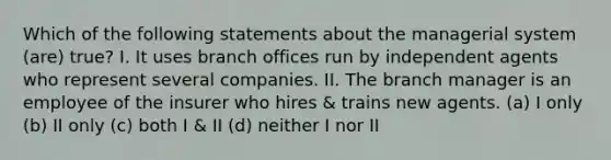 Which of the following statements about the managerial system (are) true? I. It uses branch offices run by independent agents who represent several companies. II. The branch manager is an employee of the insurer who hires & trains new agents. (a) I only (b) II only (c) both I & II (d) neither I nor II