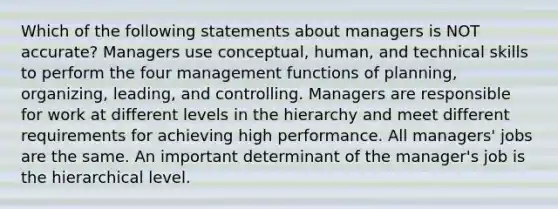 Which of the following statements about managers is NOT accurate? Managers use conceptual, human, and technical skills to perform the four management functions of planning, organizing, leading, and controlling. Managers are responsible for work at different levels in the hierarchy and meet different requirements for achieving high performance. All managers' jobs are the same. An important determinant of the manager's job is the hierarchical level.