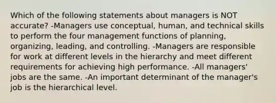 Which of the following statements about managers is NOT accurate? -Managers use conceptual, human, and technical skills to perform the four management functions of planning, organizing, leading, and controlling. -Managers are responsible for work at different levels in the hierarchy and meet different requirements for achieving high performance. -All managers' jobs are the same. -An important determinant of the manager's job is the hierarchical level.