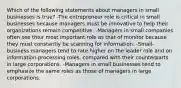 Which of the following statements about managers in small businesses is true? -The entrepreneur role is critical in small businesses because managers must be innovative to help their organizations remain competitive. -Managers in small companies often see their most important role as that of monitor because they must constantly be scanning for information. -Small-business managers tend to rate higher on the leader role and on information-processing roles, compared with their counterparts in large corporations. -Managers in small businesses tend to emphasize the same roles as those of managers in large corporations.