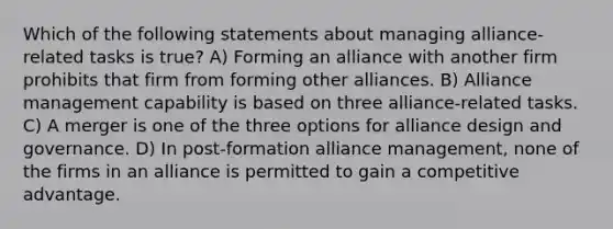 Which of the following statements about managing alliance-related tasks is true? A) Forming an alliance with another firm prohibits that firm from forming other alliances. B) Alliance management capability is based on three alliance-related tasks. C) A merger is one of the three options for alliance design and governance. D) In post-formation alliance management, none of the firms in an alliance is permitted to gain a competitive advantage.