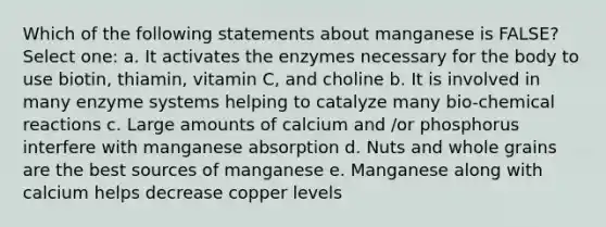 Which of the following statements about manganese is FALSE? Select one: a. It activates the enzymes necessary for the body to use biotin, thiamin, vitamin C, and choline b. It is involved in many enzyme systems helping to catalyze many bio-chemical reactions c. Large amounts of calcium and /or phosphorus interfere with manganese absorption d. Nuts and whole grains are the best sources of manganese e. Manganese along with calcium helps decrease copper levels