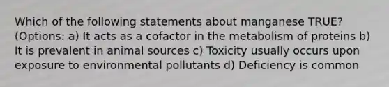 Which of the following statements about manganese TRUE? (Options: a) It acts as a cofactor in the metabolism of proteins b) It is prevalent in animal sources c) Toxicity usually occurs upon exposure to environmental pollutants d) Deficiency is common