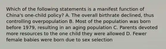 Which of the following statements is a manifest function of China's one-child policy? A. The overall birthrate declined, thus controlling overpopulation B. Most of the population was born before 1979, resulting in an aging population C. Parents devoted more resources to the one child they were allowed D. Fewer female babies were born due to sex selection