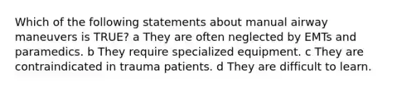 Which of the following statements about manual airway maneuvers is TRUE? a They are often neglected by EMTs and paramedics. b They require specialized equipment. c They are contraindicated in trauma patients. d They are difficult to learn.