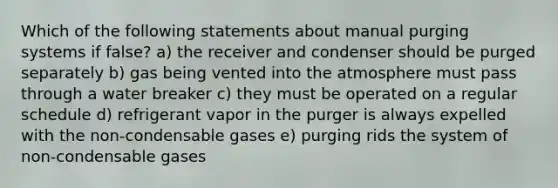 Which of the following statements about manual purging systems if false? a) the receiver and condenser should be purged separately b) gas being vented into the atmosphere must pass through a water breaker c) they must be operated on a regular schedule d) refrigerant vapor in the purger is always expelled with the non-condensable gases e) purging rids the system of non-condensable gases