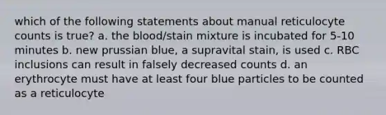 which of the following statements about manual reticulocyte counts is true? a. the blood/stain mixture is incubated for 5-10 minutes b. new prussian blue, a supravital stain, is used c. RBC inclusions can result in falsely decreased counts d. an erythrocyte must have at least four blue particles to be counted as a reticulocyte