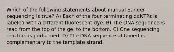 Which of the following statements about manual Sanger sequencing is true? A) Each of the four terminating ddNTPs is labeled with a different fluorescent dye. B) The DNA sequence is read from the top of the gel to the bottom. C) One sequencing reaction is performed. D) The DNA sequence obtained is complementary to the template strand.