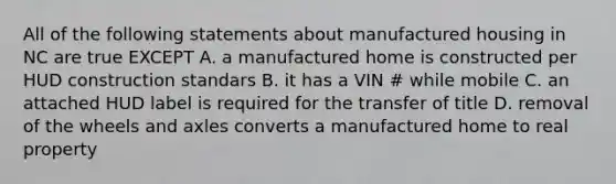 All of the following statements about manufactured housing in NC are true EXCEPT A. a manufactured home is constructed per HUD construction standars B. it has a VIN # while mobile C. an attached HUD label is required for the transfer of title D. removal of the wheels and axles converts a manufactured home to real property