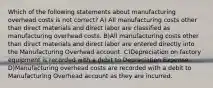 Which of the following statements about manufacturing overhead costs is not correct? A) All manufacturing costs other than direct materials and direct labor are classified as manufacturing overhead costs. B)All manufacturing costs other than direct materials and direct labor are entered directly into the Manufacturing Overhead account. C)Depreciation on factory equipment is recorded with a debit to Depreciation Expense. D)Manufacturing overhead costs are recorded with a debit to Manufacturing Overhead account as they are incurred.