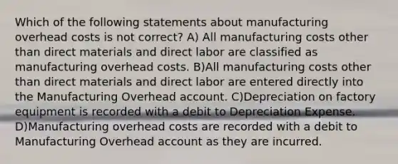 Which of the following statements about manufacturing overhead costs is not correct? A) All manufacturing costs other than direct materials and direct labor are classified as manufacturing overhead costs. B)All manufacturing costs other than direct materials and direct labor are entered directly into the Manufacturing Overhead account. C)Depreciation on factory equipment is recorded with a debit to Depreciation Expense. D)Manufacturing overhead costs are recorded with a debit to Manufacturing Overhead account as they are incurred.