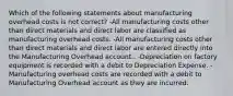 Which of the following statements about manufacturing overhead costs is not correct? -All manufacturing costs other than direct materials and direct labor are classified as manufacturing overhead costs. -All manufacturing costs other than direct materials and direct labor are entered directly into the Manufacturing Overhead account.. -Depreciation on factory equipment is recorded with a debit to Depreciation Expense. -Manufacturing overhead costs are recorded with a debit to Manufacturing Overhead account as they are incurred.