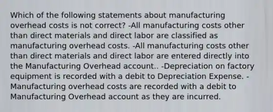 Which of the following statements about manufacturing overhead costs is not correct? -All manufacturing costs other than direct materials and direct labor are classified as manufacturing overhead costs. -All manufacturing costs other than direct materials and direct labor are entered directly into the Manufacturing Overhead account.. -Depreciation on factory equipment is recorded with a debit to Depreciation Expense. -Manufacturing overhead costs are recorded with a debit to Manufacturing Overhead account as they are incurred.