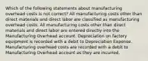 Which of the following statements about manufacturing overhead costs is not correct? All manufacturing costs other than direct materials and direct labor are classified as manufacturing overhead costs. All manufacturing costs other than direct materials and direct labor are entered directly into the Manufacturing Overhead account. Depreciation on factory equipment is recorded with a debit to Depreciation Expense. Manufacturing overhead costs are recorded with a debit to Manufacturing Overhead account as they are incurred.