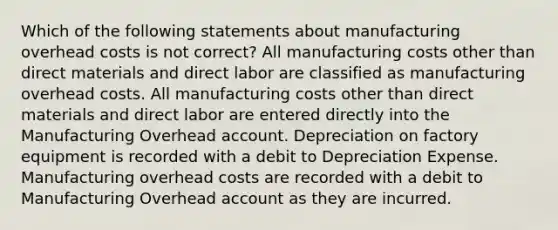 Which of the following statements about manufacturing overhead costs is not correct? All manufacturing costs other than direct materials and direct labor are classified as manufacturing overhead costs. All manufacturing costs other than direct materials and direct labor are entered directly into the Manufacturing Overhead account. Depreciation on factory equipment is recorded with a debit to Depreciation Expense. Manufacturing overhead costs are recorded with a debit to Manufacturing Overhead account as they are incurred.