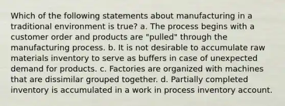 Which of the following statements about manufacturing in a traditional environment is true? a. The process begins with a customer order and products are "pulled" through the manufacturing process. b. It is not desirable to accumulate raw materials inventory to serve as buffers in case of unexpected demand for products. c. Factories are organized with machines that are dissimilar grouped together. d. Partially completed inventory is accumulated in a work in process inventory account.