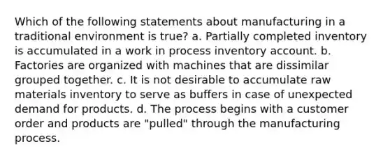 Which of the following statements about manufacturing in a traditional environment is true? a. Partially completed inventory is accumulated in a work in process inventory account. b. Factories are organized with machines that are dissimilar grouped together. c. It is not desirable to accumulate raw materials inventory to serve as buffers in case of unexpected demand for products. d. The process begins with a customer order and products are "pulled" through the manufacturing process.