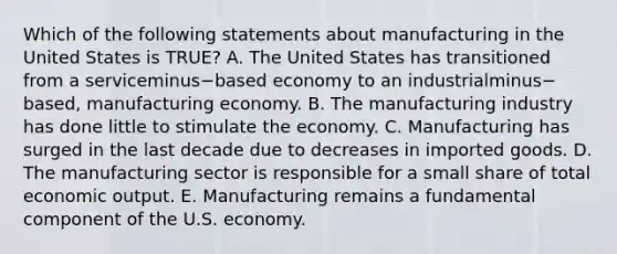 Which of the following statements about manufacturing in the United States is​ TRUE? A. The United States has transitioned from a serviceminus−based economy to an industrialminus−​based, manufacturing economy. B. The manufacturing industry has done little to stimulate the economy. C. Manufacturing has surged in the last decade due to decreases in imported goods. D. The manufacturing sector is responsible for a small share of total economic output. E. Manufacturing remains a fundamental component of the U.S. economy.