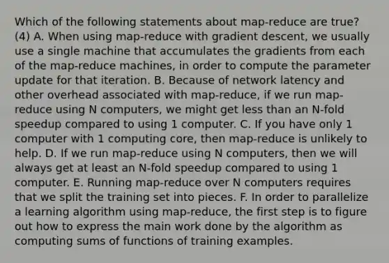 Which of the following statements about map-reduce are true? (4) A. When using map-reduce with gradient descent, we usually use a single machine that accumulates the gradients from each of the map-reduce machines, in order to compute the parameter update for that iteration. B. Because of network latency and other overhead associated with map-reduce, if we run map-reduce using N computers, we might get less than an N-fold speedup compared to using 1 computer. C. If you have only 1 computer with 1 computing core, then map-reduce is unlikely to help. D. If we run map-reduce using N computers, then we will always get at least an N-fold speedup compared to using 1 computer. E. Running map-reduce over N computers requires that we split the training set into pieces. F. In order to parallelize a learning algorithm using map-reduce, the first step is to figure out how to express the main work done by the algorithm as computing sums of functions of training examples.