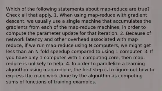 Which of the following statements about map-reduce are true? Check all that apply. 1. When using map-reduce with gradient descent, we usually use a single machine that accumulates the gradients from each of the map-reduce machines, in order to compute the parameter update for that iteration. 2. Because of network latency and other overhead associated with map-reduce, if we run map-reduce using N computers, we might get less than an N-fold speedup compared to using 1 computer. 3. If you have only 1 computer with 1 computing core, then map-reduce is unlikely to help. 4. In order to parallelize a learning algorithm using map-reduce, the first step is to figure out how to express the main work done by the algorithm as computing sums of functions of training examples.