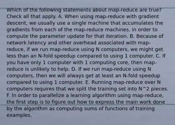 Which of the following statements about map-reduce are true? Check all that apply. A. When using map-reduce with gradient descent, we usually use a single machine that accumulates the gradients from each of the map-reduce machines, in order to compute the parameter update for that iteration. B. Because of network latency and other overhead associated with map-reduce, if we run map-reduce using N computers, we might get less than an N-fold speedup compared to using 1 computer. C. If you have only 1 computer with 1 computing core, then map-reduce is unlikely to help. D. If we run map-reduce using N computers, then we will always get at least an N-fold speedup compared to using 1 computer. E. Running map-reduce over N computers requires that we split the training set into N^2 pieces. F. In order to parallelize a learning algorithm using map-reduce, the first step is to figure out how to express the main work done by the algorithm as computing sums of functions of training examples.