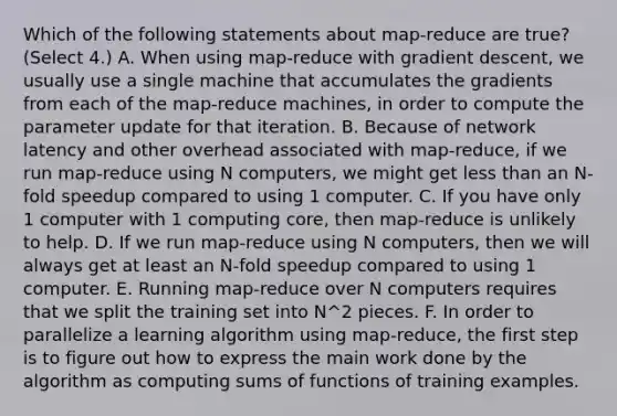 Which of the following statements about map-reduce are true? (Select 4.) A. When using map-reduce with gradient descent, we usually use a single machine that accumulates the gradients from each of the map-reduce machines, in order to compute the parameter update for that iteration. B. Because of network latency and other overhead associated with map-reduce, if we run map-reduce using N computers, we might get <a href='https://www.questionai.com/knowledge/k7BtlYpAMX-less-than' class='anchor-knowledge'>less than</a> an N-fold speedup compared to using 1 computer. C. If you have only 1 computer with 1 computing core, then map-reduce is unlikely to help. D. If we run map-reduce using N computers, then we will always get at least an N-fold speedup compared to using 1 computer. E. Running map-reduce over N computers requires that we split the training set into N^2 pieces. F. In order to parallelize a learning algorithm using map-reduce, the first step is to figure out how to express the main work done by the algorithm as computing sums of functions of training examples.