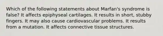 Which of the following statements about Marfan's syndrome is false? It affects epiphyseal cartilages. It results in short, stubby fingers. It may also cause cardiovascular problems. It results from a mutation. It affects connective tissue structures.