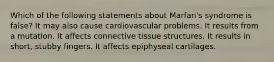 Which of the following statements about Marfan's syndrome is false? It may also cause cardiovascular problems. It results from a mutation. It affects connective tissue structures. It results in short, stubby fingers. It affects epiphyseal cartilages.