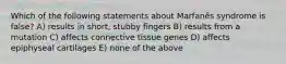 Which of the following statements about Marfanȇs syndrome is false? A) results in short, stubby fingers B) results from a mutation C) affects connective tissue genes D) affects epiphyseal cartilages E) none of the above