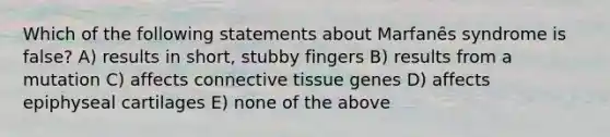 Which of the following statements about Marfanȇs syndrome is false? A) results in short, stubby fingers B) results from a mutation C) affects connective tissue genes D) affects epiphyseal cartilages E) none of the above