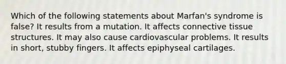 Which of the following statements about Marfan's syndrome is false? It results from a mutation. It affects connective tissue structures. It may also cause cardiovascular problems. It results in short, stubby fingers. It affects epiphyseal cartilages.