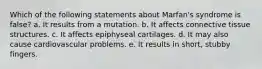 Which of the following statements about Marfan's syndrome is false? a. It results from a mutation. b. It affects connective tissue structures. c. It affects epiphyseal cartilages. d. It may also cause cardiovascular problems. e. It results in short, stubby fingers.