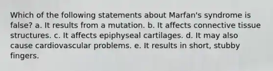 Which of the following statements about Marfan's syndrome is false? a. It results from a mutation. b. It affects connective tissue structures. c. It affects epiphyseal cartilages. d. It may also cause cardiovascular problems. e. It results in short, stubby fingers.