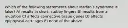 Which of the following statements about Marfanʹs syndrome is false? A) results in short, stubby fingers B) results from a mutation C) affects connective tissue genes D) affects epiphyseal cartilages E) none of the above