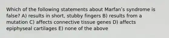 Which of the following statements about Marfanʹs syndrome is false? A) results in short, stubby fingers B) results from a mutation C) affects connective tissue genes D) affects epiphyseal cartilages E) none of the above