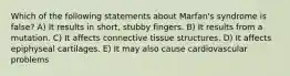 Which of the following statements about Marfan's syndrome is false? A) It results in short, stubby fingers. B) It results from a mutation. C) It affects connective tissue structures. D) It affects epiphyseal cartilages. E) It may also cause cardiovascular problems