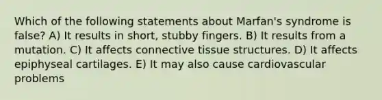 Which of the following statements about Marfan's syndrome is false? A) It results in short, stubby fingers. B) It results from a mutation. C) It affects connective tissue structures. D) It affects epiphyseal cartilages. E) It may also cause cardiovascular problems