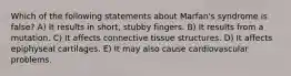 Which of the following statements about Marfan's syndrome is false? A) It results in short, stubby fingers. B) It results from a mutation. C) It affects connective tissue structures. D) It affects epiphyseal cartilages. E) It may also cause cardiovascular problems.