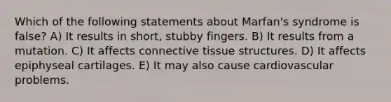 Which of the following statements about Marfan's syndrome is false? A) It results in short, stubby fingers. B) It results from a mutation. C) It affects connective tissue structures. D) It affects epiphyseal cartilages. E) It may also cause cardiovascular problems.