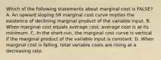 Which of the following statements about marginal cost is FALSE? A. An upward sloping SR marginal cost curve implies the existence of declining marginal product of the variable input. B. When marginal cost equals average cost, average cost is at its minimum. C. In the short-run, the marginal cost curve is vertical if the marginal product of the variable input is constant. D. When marginal cost is falling, total variable costs are rising at a decreasing rate.