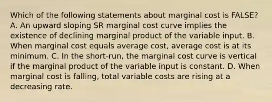 Which of the following statements about marginal cost is FALSE? A. An upward sloping SR marginal cost curve implies the existence of declining marginal product of the variable input. B. When marginal cost equals average cost, average cost is at its minimum. C. In the short-run, the marginal cost curve is vertical if the marginal product of the variable input is constant. D. When marginal cost is falling, total variable costs are rising at a decreasing rate.