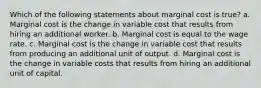 Which of the following statements about marginal cost is true? a. Marginal cost is the change in variable cost that results from hiring an additional worker. b. Marginal cost is equal to the wage rate. c. Marginal cost is the change in variable cost that results from producing an additional unit of output. d. Marginal cost is the change in variable costs that results from hiring an additional unit of capital.