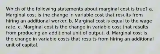 Which of the following statements about marginal cost is true? a. Marginal cost is the change in variable cost that results from hiring an additional worker. b. Marginal cost is equal to the wage rate. c. Marginal cost is the change in variable cost that results from producing an additional unit of output. d. Marginal cost is the change in variable costs that results from hiring an additional unit of capital.