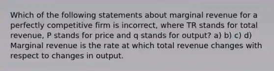 Which of the following statements about marginal revenue for a perfectly competitive firm is incorrect, where TR stands for total revenue, P stands for price and q stands for output? a) b) c) d) Marginal revenue is the rate at which total revenue changes with respect to changes in output.