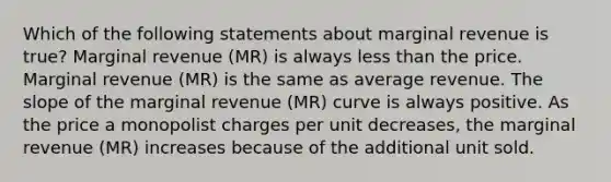 Which of the following statements about marginal revenue is true? Marginal revenue (MR) is always less than the price. Marginal revenue (MR) is the same as average revenue. The slope of the marginal revenue (MR) curve is always positive. As the price a monopolist charges per unit decreases, the marginal revenue (MR) increases because of the additional unit sold.