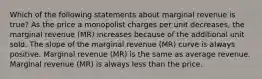 Which of the following statements about marginal revenue is true? As the price a monopolist charges per unit decreases, the marginal revenue (MR) increases because of the additional unit sold. The slope of the marginal revenue (MR) curve is always positive. Marginal revenue (MR) is the same as average revenue. Marginal revenue (MR) is always less than the price.