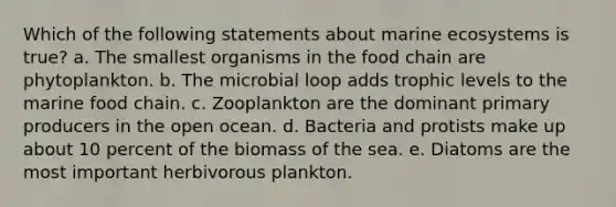 Which of the following statements about marine ecosystems is true? a. The smallest organisms in the food chain are phytoplankton. b. The microbial loop adds trophic levels to the marine food chain. c. Zooplankton are the dominant primary producers in the open ocean. d. Bacteria and protists make up about 10 percent of the biomass of the sea. e. Diatoms are the most important herbivorous plankton.