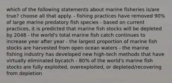 which of the following statements about marine fisheries is/are true? choose all that apply. - fishing practices have removed 90% of large marine predatory fish species - based on current practices, it is predicted that marine fish stocks will be depleted by 2048 - the world's total marine fish catch continues to increase year after year - the largest proportion of marine fish stocks are harvested from open ocean waters - the marine fishing industry has developed new high-tech methods that have virtually eliminated bycatch - 80% of the world's marine fish stocks are fully exploited, overexploited, or depleted/recovering from depletion